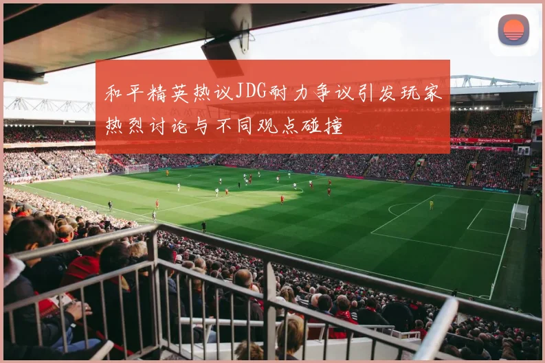 和平精英热议JDG耐力争议引发玩家热烈讨论与不同观点碰撞