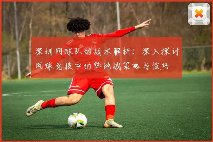 深圳网球队的战术解析：深入探讨网球竞技中的阵地战策略与技巧