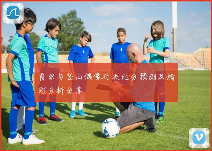 首尔与釜山偶像对决比分预测及精彩分析分享