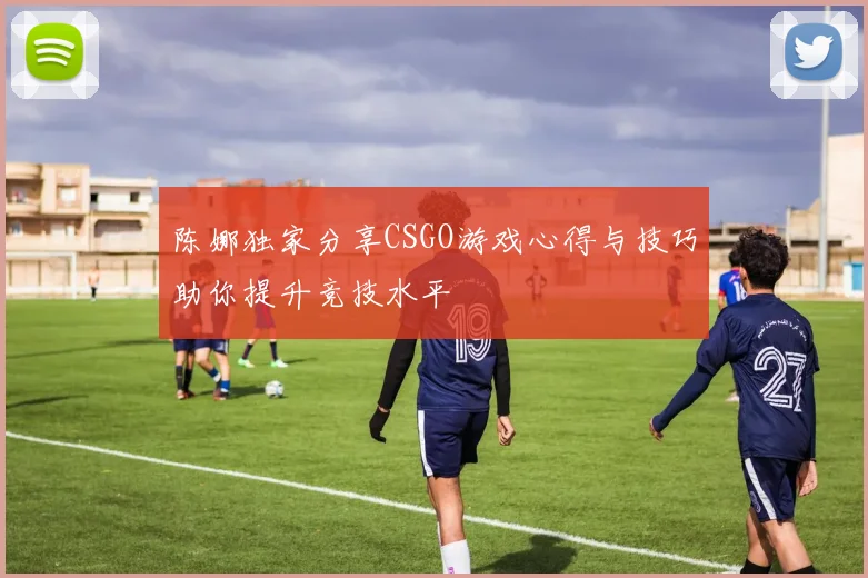 陈娜独家分享CSGO游戏心得与技巧助你提升竞技水平