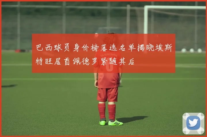 巴西球员身价榜落选名单揭晓埃斯特旺居首佩德罗紧随其后