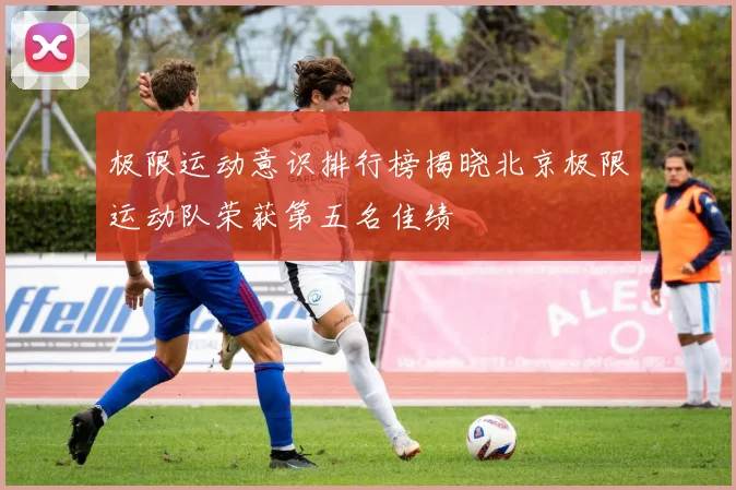 极限运动意识排行榜揭晓北京极限运动队荣获第五名佳绩
