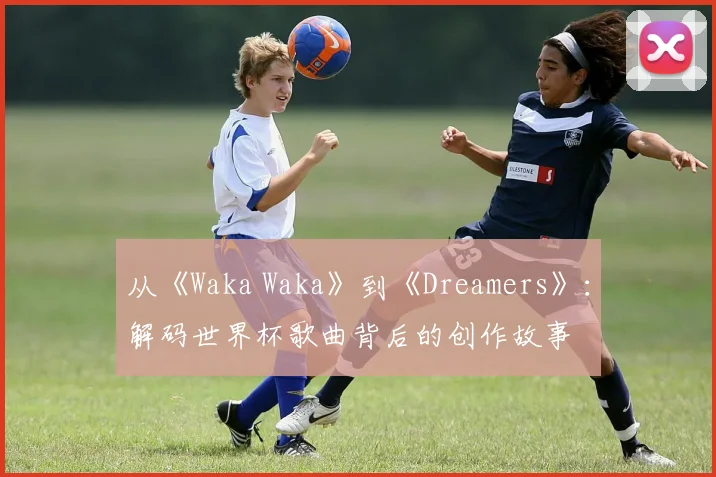从《Waka Waka》到《Dreamers》：解码世界杯歌曲背后的创作故事
