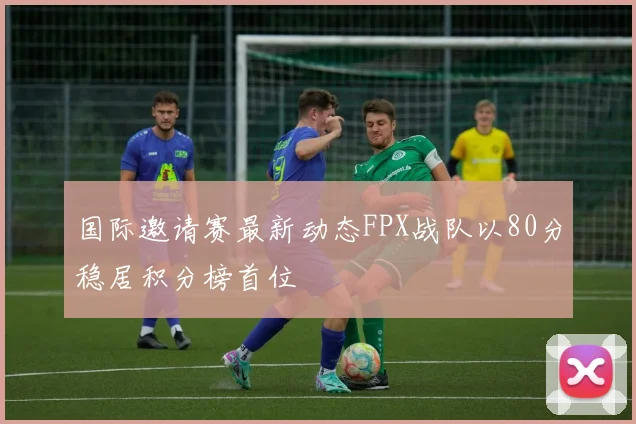 国际邀请赛最新动态FPX战队以80分稳居积分榜首位