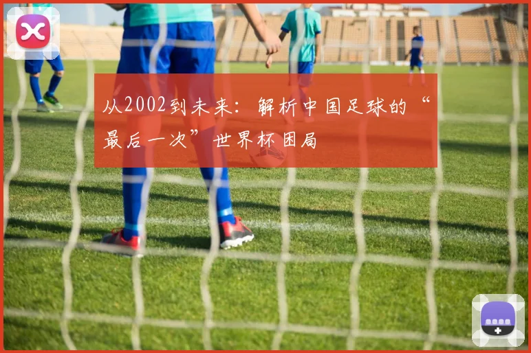 从2002到未来：解析中国足球的“最后一次”世界杯困局