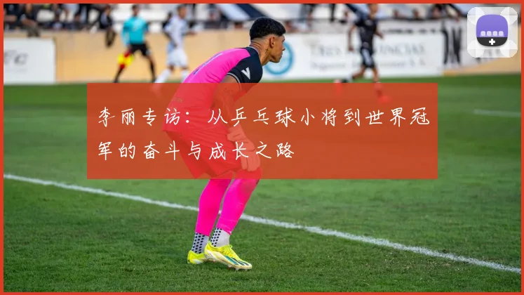 李丽专访：从乒乓球小将到世界冠军的奋斗与成长之路