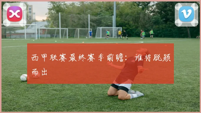 西甲联赛最终赛季前瞻：谁将脱颖而出