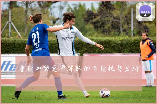 鲁能加盟意甲球队的可能性与分析