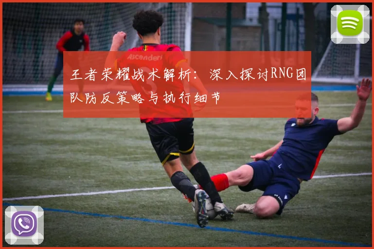 王者荣耀战术解析：深入探讨RNG团队防反策略与执行细节